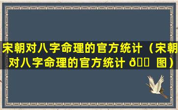 宋朝对八字命理的官方统计（宋朝对八字命理的官方统计 🐠 图）